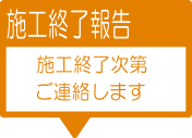 6-施工終了報告：施工終了次第ご連絡します